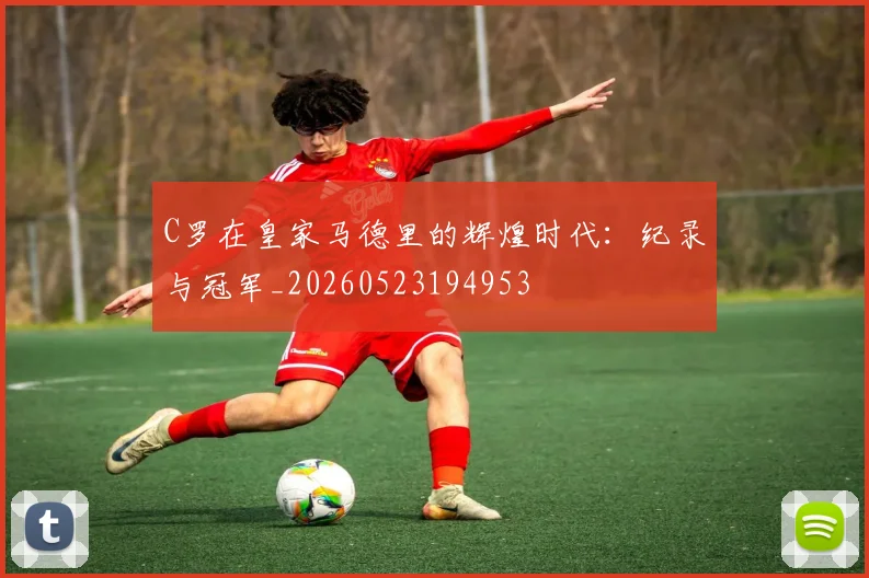 C罗在皇家马德里的辉煌时代：纪录与冠军_20260523194953