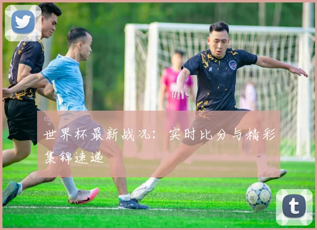 世界杯最新战况：实时比分与精彩集锦速递