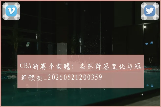 CBA新赛季前瞻：各队阵容变化与冠军预测_20260521200359