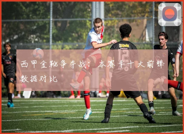 西甲金靴争夺战：本赛季十大前锋数据对比