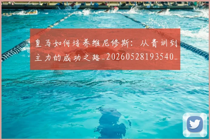 皇马如何培养维尼修斯：从青训到主力的成功之路_20260528193540_20260609234055