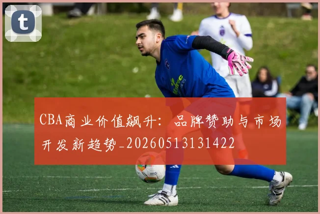 CBA商业价值飙升：品牌赞助与市场开发新趋势_20260513131422