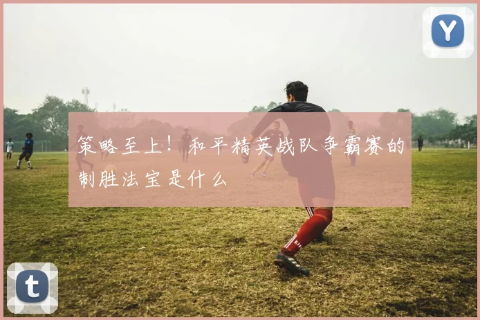 策略至上！和平精英战队争霸赛的制胜法宝是什么