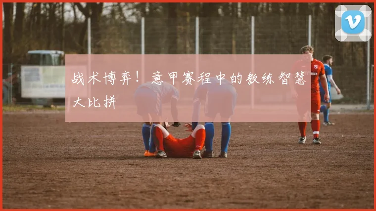 战术博弈！意甲赛程中的教练智慧大比拼