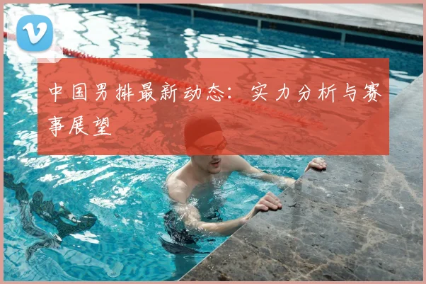 中国男排最新动态：实力分析与赛事展望