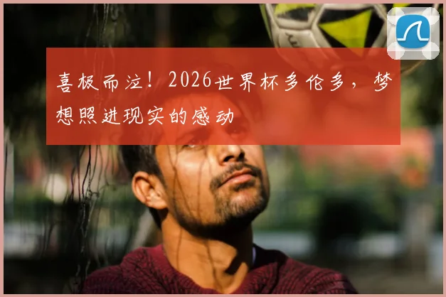 喜极而泣！2026世界杯多伦多，梦想照进现实的感动