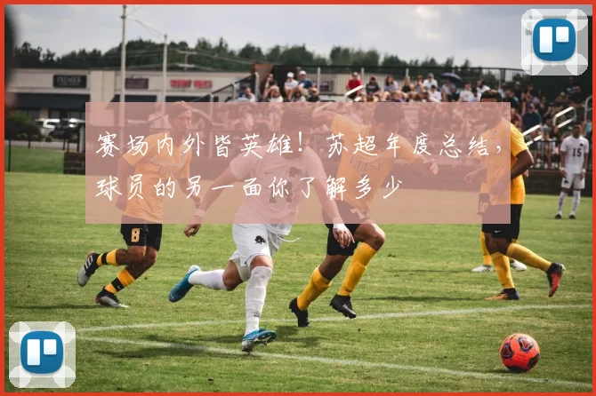 赛场内外皆英雄！苏超年度总结，球员的另一面你了解多少