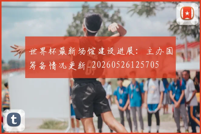 世界杯最新场馆建设进展：主办国筹备情况更新_20260526125705