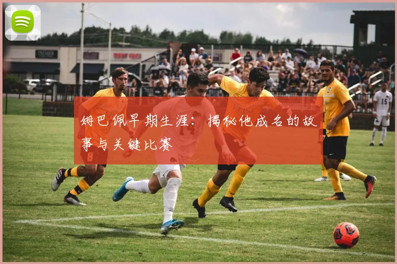 姆巴佩早期生涯：揭秘他成名的故事与关键比赛
