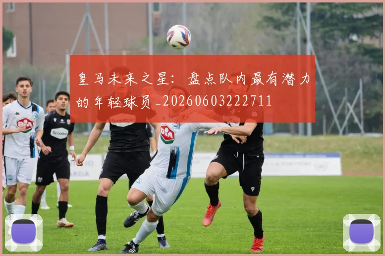 皇马未来之星：盘点队内最有潜力的年轻球员_20260603222711