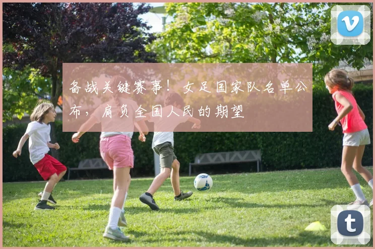 备战关键赛事！女足国家队名单公布，肩负全国人民的期望