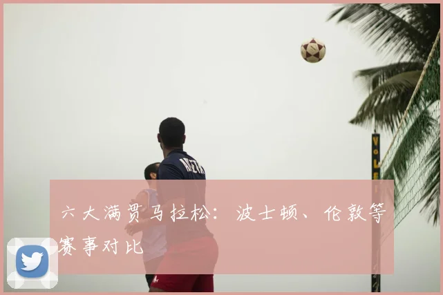 六大满贯马拉松：波士顿、伦敦等赛事对比