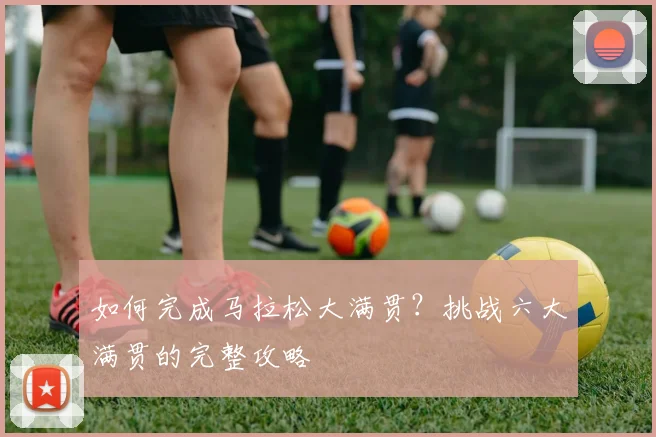 如何完成马拉松大满贯？挑战六大满贯的完整攻略