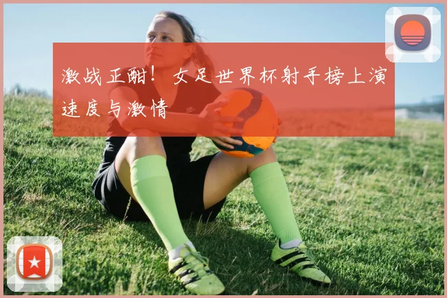 激战正酣！女足世界杯射手榜上演速度与激情