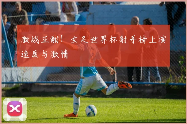 激战正酣！女足世界杯射手榜上演速度与激情