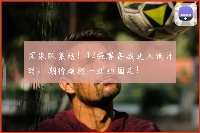 国家队集结！12强赛备战进入倒计时，期待焕然一新的国足！