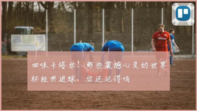 回味卡塔尔！那些震撼心灵的世界杯经典进球，你还记得吗