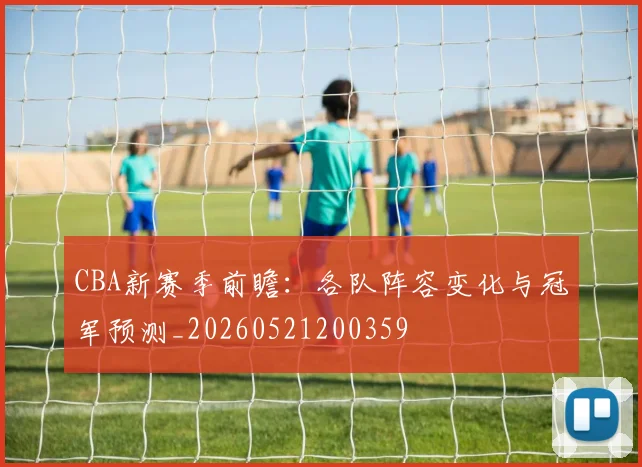 CBA新赛季前瞻：各队阵容变化与冠军预测_20260521200359