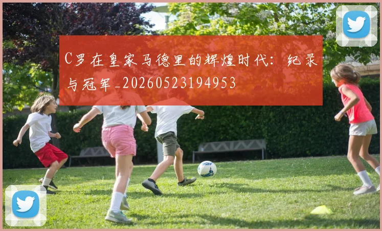 C罗在皇家马德里的辉煌时代：纪录与冠军_20260523194953